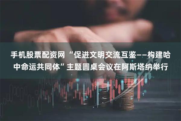 手机股票配资网 “促进文明交流互鉴——构建哈中命运共同体”主题圆桌会议在阿斯塔纳举行