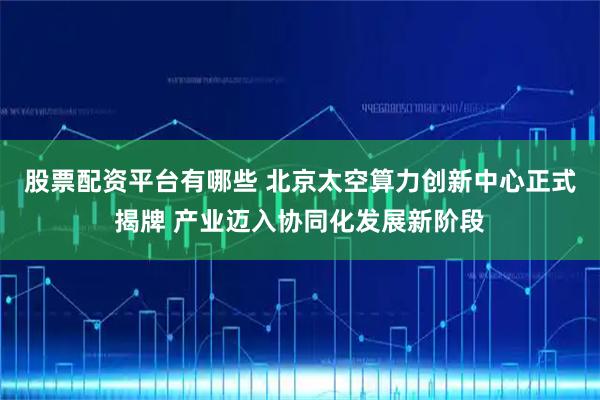 股票配资平台有哪些 北京太空算力创新中心正式揭牌 产业迈入协同化发展新阶段
