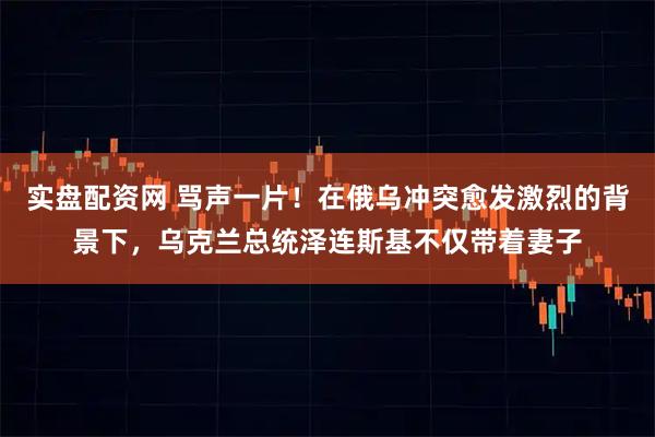 实盘配资网 骂声一片！在俄乌冲突愈发激烈的背景下，乌克兰总统泽连斯基不仅带着妻子