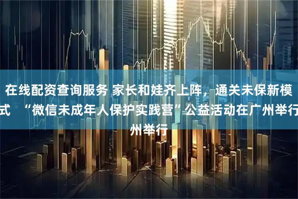 在线配资查询服务 家长和娃齐上阵，通关未保新模式   “微信未成年人保护实践营”公益活动在广州举行
