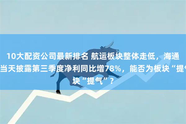 10大配资公司最新排名 航运板块整体走低,海通发展当天披露第三季度净利同比增78%,能否为板块“提气”?