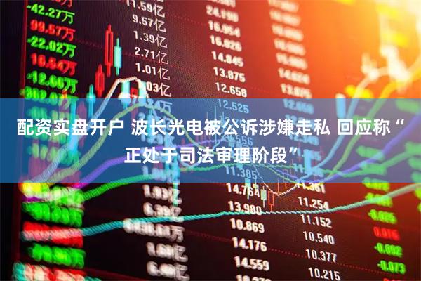 配资实盘开户 波长光电被公诉涉嫌走私 回应称“正处于司法审理阶段”