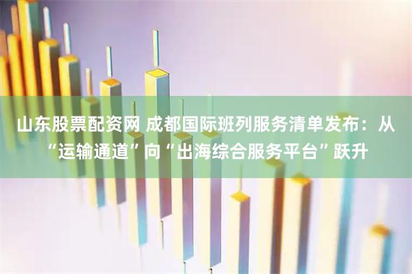山东股票配资网 成都国际班列服务清单发布：从“运输通道”向“出海综合服务平台”跃升